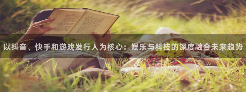 im电竞官网注册地址：以抖音、快手和游戏发行人为核心：娱乐与科技的深度融合未来趋势